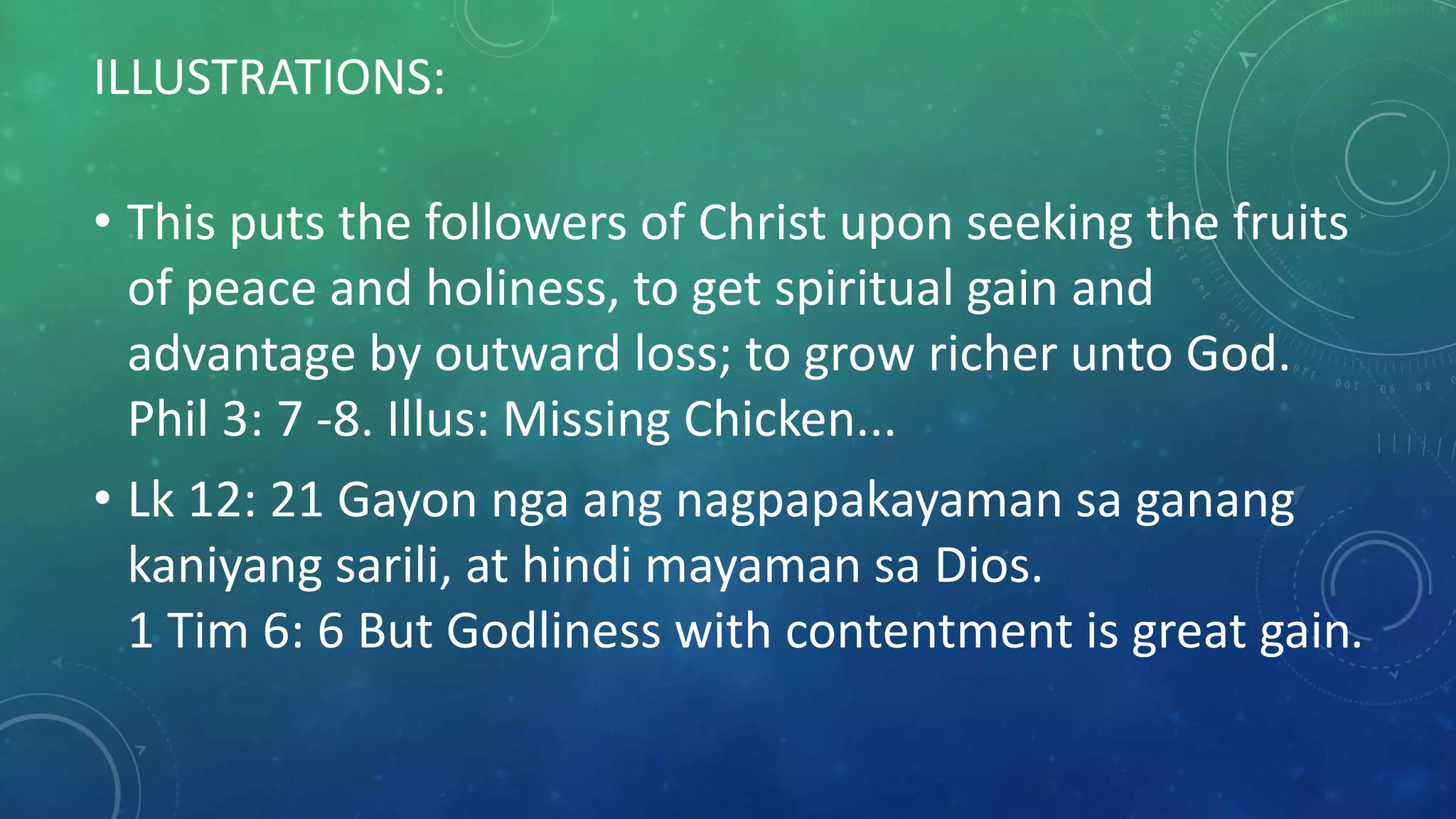 ILLUSTRATIONS:
• This puts the followers of Christ upon seeking the fruits
of peace and holiness, to get spiritual gain and
advantage by outward loss; to grow richer unto God.
Phil 3: 7 -8. Illus: Missing Chicken...
• Lk 12: 21 Gayon nga ang nagpapakayaman sa ganang
kaniyang sarili, at hindi mayaman sa Dios.
1 Tim 6: 6 But Godliness with contentment is great gain.
 