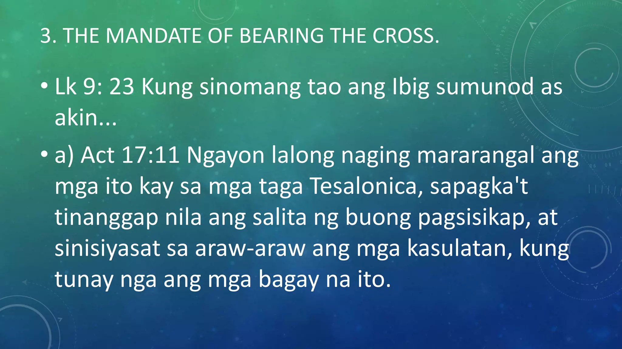 3. THE MANDATE OF BEARING THE CROSS.
• Lk 9: 23 Kung sinomang tao ang Ibig sumunod as
akin...
• a) Act 17:11 Ngayon lalong naging mararangal ang
mga ito kay sa mga taga Tesalonica, sapagka't
tinanggap nila ang salita ng buong pagsisikap, at
sinisiyasat sa araw-araw ang mga kasulatan, kung
tunay nga ang mga bagay na ito.
 
