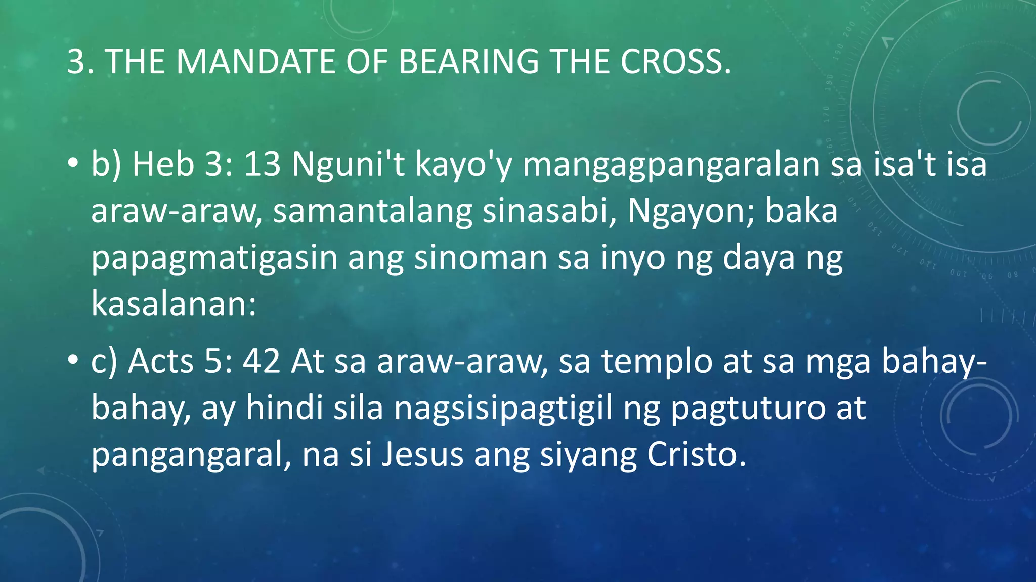 3. THE MANDATE OF BEARING THE CROSS.
• b) Heb 3: 13 Nguni't kayo'y mangagpangaralan sa isa't isa
araw-araw, samantalang sinasabi, Ngayon; baka
papagmatigasin ang sinoman sa inyo ng daya ng
kasalanan:
• c) Acts 5: 42 At sa araw-araw, sa templo at sa mga bahay-
bahay, ay hindi sila nagsisipagtigil ng pagtuturo at
pangangaral, na si Jesus ang siyang Cristo.
 
