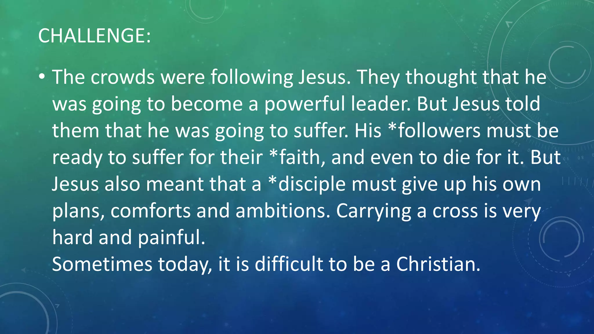 CHALLENGE:
• The crowds were following Jesus. They thought that he
was going to become a powerful leader. But Jesus told
them that he was going to suffer. His *followers must be
ready to suffer for their *faith, and even to die for it. But
Jesus also meant that a *disciple must give up his own
plans, comforts and ambitions. Carrying a cross is very
hard and painful.
Sometimes today, it is difficult to be a Christian.
 