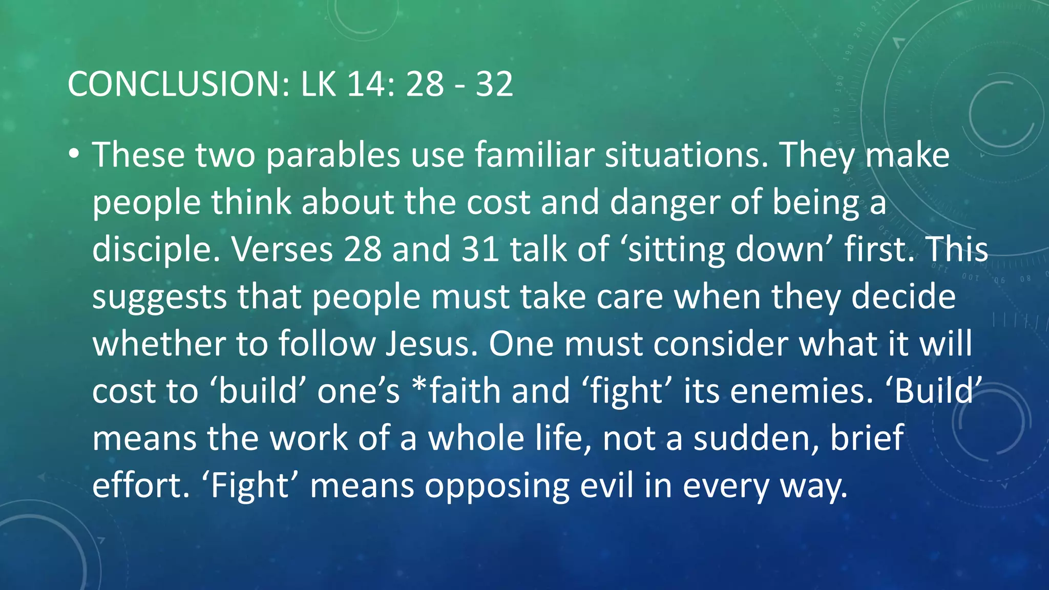 CONCLUSION: LK 14: 28 - 32
• These two parables use familiar situations. They make
people think about the cost and danger of being a
disciple. Verses 28 and 31 talk of ‘sitting down’ first. This
suggests that people must take care when they decide
whether to follow Jesus. One must consider what it will
cost to ‘build’ one’s *faith and ‘fight’ its enemies. ‘Build’
means the work of a whole life, not a sudden, brief
effort. ‘Fight’ means opposing evil in every way.
 