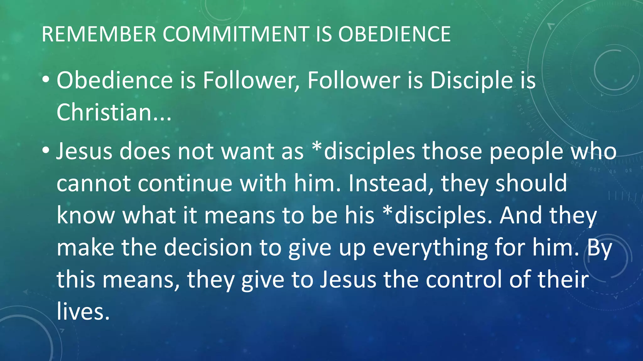 REMEMBER COMMITMENT IS OBEDIENCE
• Obedience is Follower, Follower is Disciple is
Christian...
• Jesus does not want as *disciples those people who
cannot continue with him. Instead, they should
know what it means to be his *disciples. And they
make the decision to give up everything for him. By
this means, they give to Jesus the control of their
lives.
 