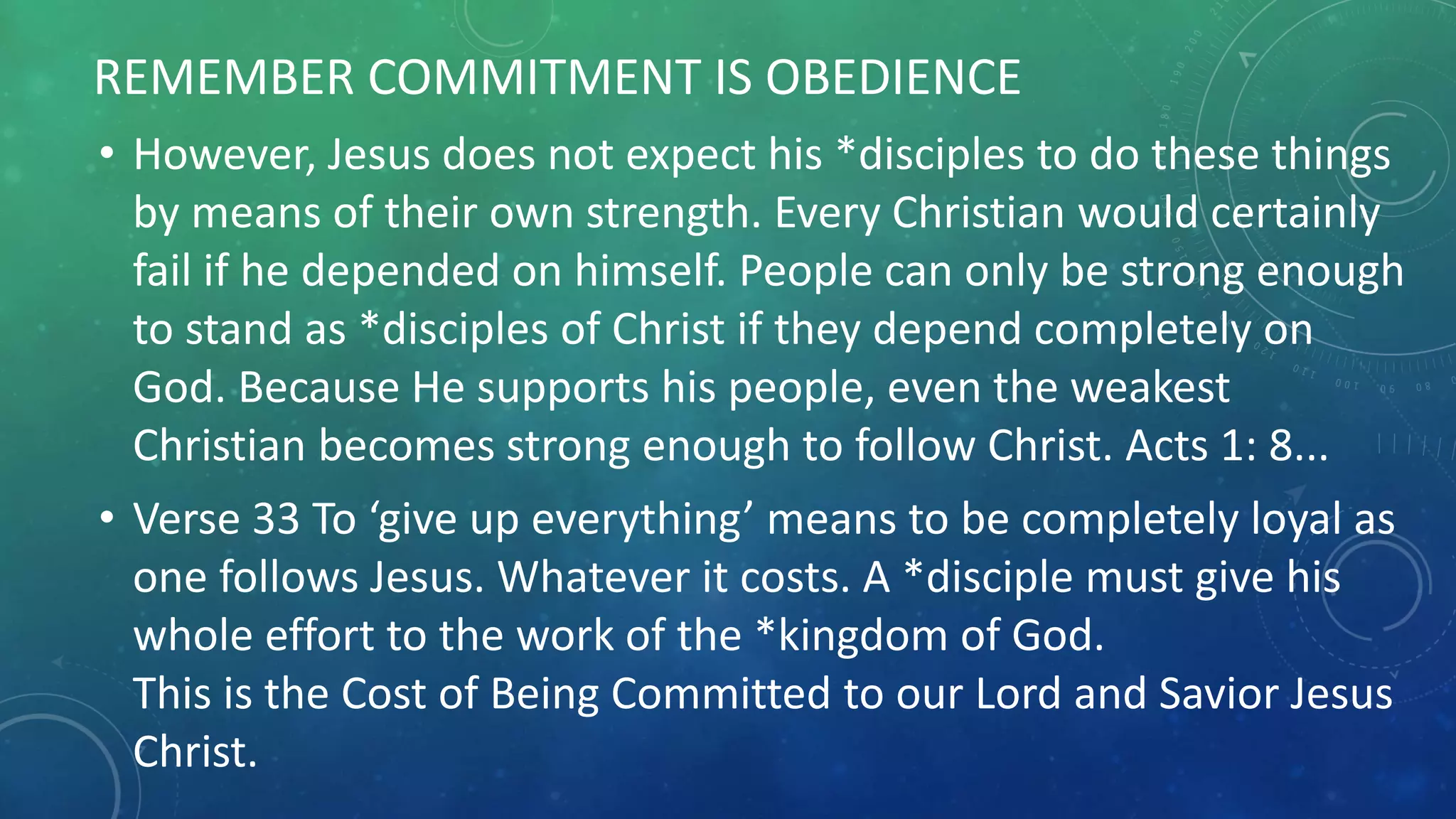 • However, Jesus does not expect his *disciples to do these things
by means of their own strength. Every Christian would certainly
fail if he depended on himself. People can only be strong enough
to stand as *disciples of Christ if they depend completely on
God. Because He supports his people, even the weakest
Christian becomes strong enough to follow Christ. Acts 1: 8...
• Verse 33 To ‘give up everything’ means to be completely loyal as
one follows Jesus. Whatever it costs. A *disciple must give his
whole effort to the work of the *kingdom of God.
This is the Cost of Being Committed to our Lord and Savior Jesus
Christ.
REMEMBER COMMITMENT IS OBEDIENCE
 