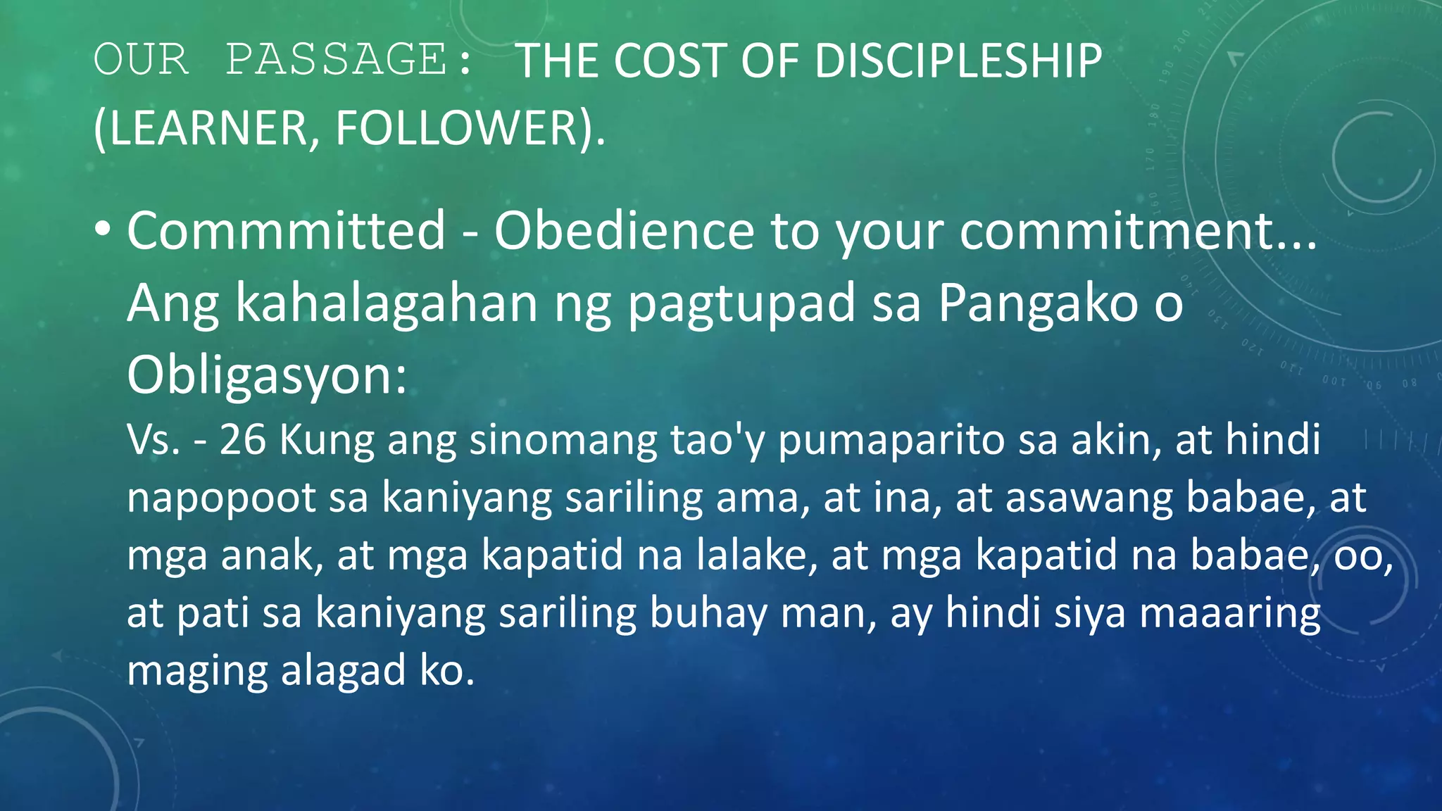 OUR PASSAGE: THE COST OF DISCIPLESHIP
(LEARNER, FOLLOWER).
• Commmitted - Obedience to your commitment...
Ang kahalagahan ng pagtupad sa Pangako o
Obligasyon:
Vs. - 26 Kung ang sinomang tao'y pumaparito sa akin, at hindi
napopoot sa kaniyang sariling ama, at ina, at asawang babae, at
mga anak, at mga kapatid na lalake, at mga kapatid na babae, oo,
at pati sa kaniyang sariling buhay man, ay hindi siya maaaring
maging alagad ko.
 