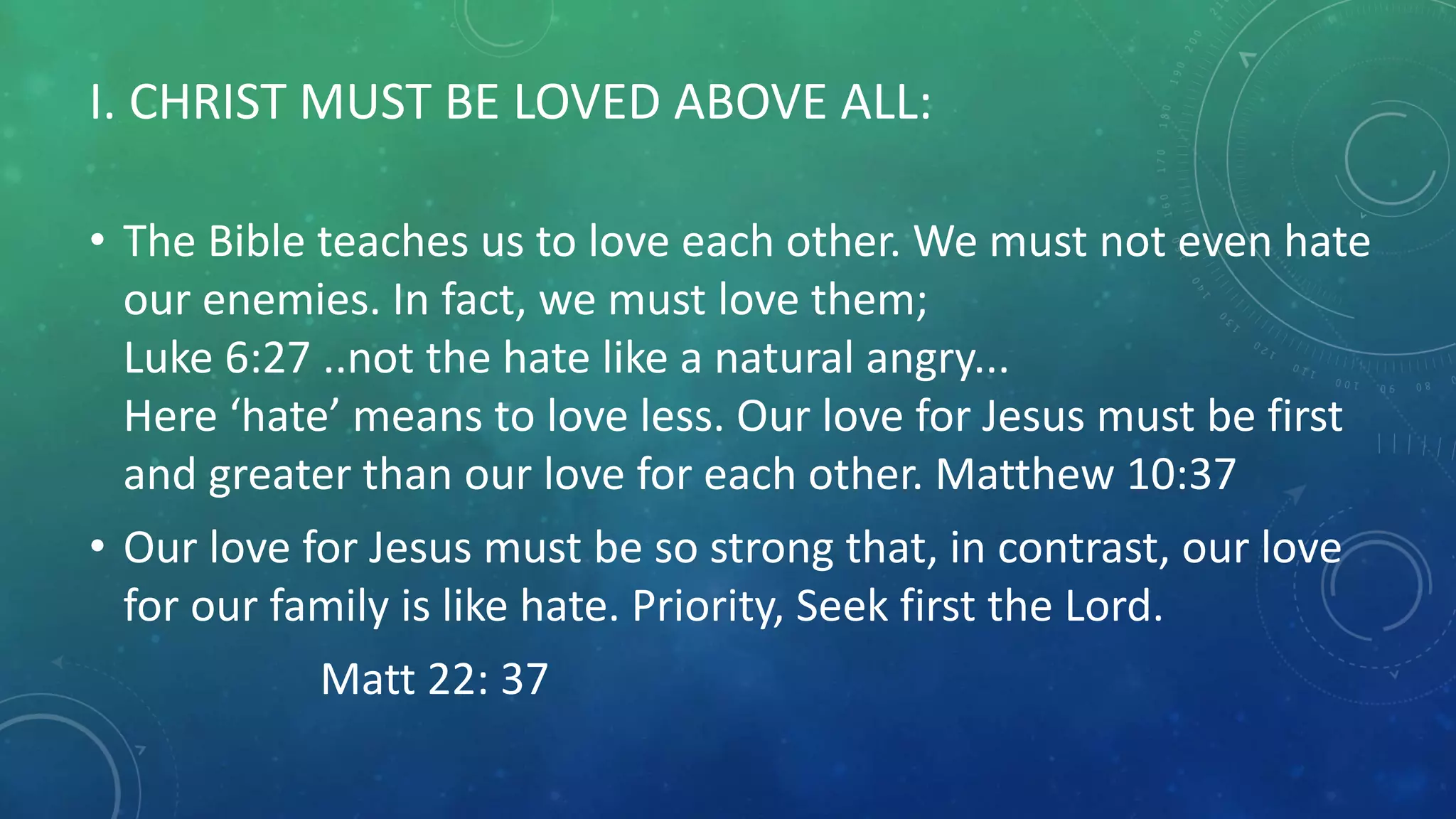 I. CHRIST MUST BE LOVED ABOVE ALL:
• The Bible teaches us to love each other. We must not even hate
our enemies. In fact, we must love them;
Luke 6:27 ..not the hate like a natural angry...
Here ‘hate’ means to love less. Our love for Jesus must be first
and greater than our love for each other. Matthew 10:37
• Our love for Jesus must be so strong that, in contrast, our love
for our family is like hate. Priority, Seek first the Lord.
Matt 22: 37
 