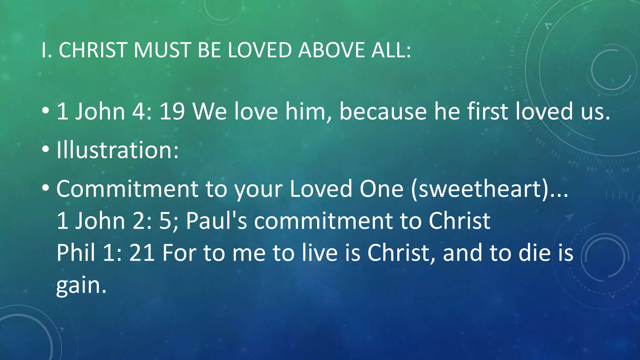 I. CHRIST MUST BE LOVED ABOVE ALL:
• 1 John 4: 19 We love him, because he first loved us.
• Illustration:
• Commitment to your Loved One (sweetheart)...
1 John 2: 5; Paul's commitment to Christ
Phil 1: 21 For to me to live is Christ, and to die is
gain.
 