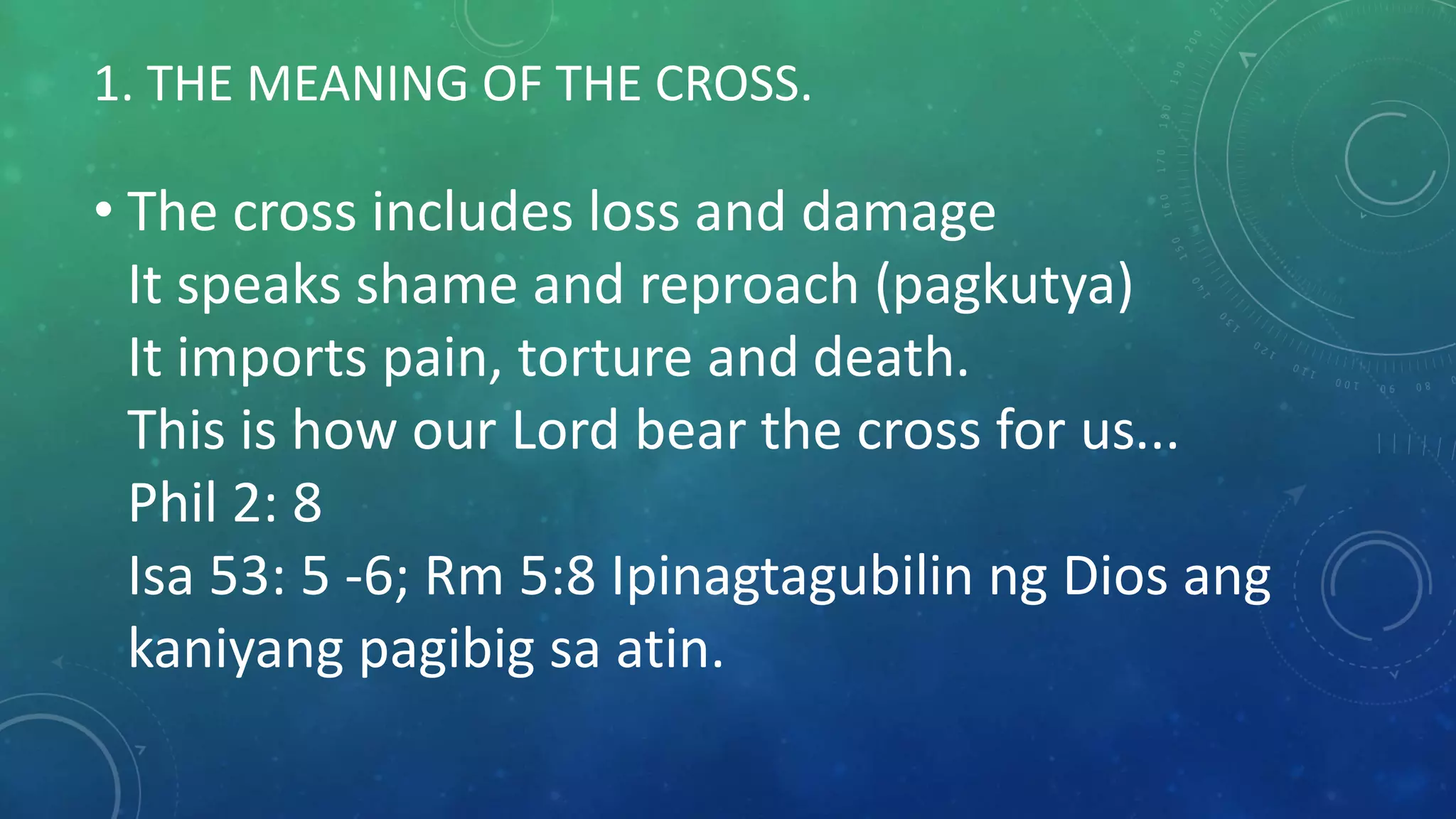 1. THE MEANING OF THE CROSS.
• The cross includes loss and damage
It speaks shame and reproach (pagkutya)
It imports pain, torture and death.
This is how our Lord bear the cross for us...
Phil 2: 8
Isa 53: 5 -6; Rm 5:8 Ipinagtagubilin ng Dios ang
kaniyang pagibig sa atin.
 