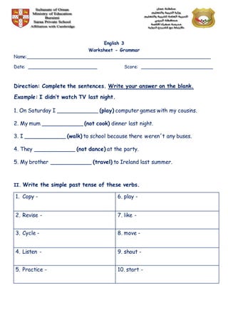 English 3
Worksheet - Grammar
Name:________________________________________________________________
Date: ________________________ Score: _________________________
Direction: Complete the sentences. Write your answer on the blank.
Example: I didn’t watch TV last night.
1. On Saturday I ____________ (play) computer games with my cousins.
2. My mum ____________ (not cook) dinner last night.
3. I ____________ (walk) to school because there weren´t any buses.
4. They ____________ (not dance) at the party.
5. My brother ____________ (travel) to Ireland last summer.
II. Write the simple past tense of these verbs.
1. Copy - 6. play -
2. Revise - 7. like -
3. Cycle - 8. move -
4. Listen - 9. shout -
5. Practice - 10. start -
 