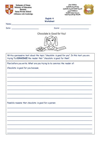 English 4
Worksheet
Name:______________________________________________________________________
Date: ________________________ Score: _________________________
Write a persuasive text about the topic “chocolate is good for you”. In this text you are
trying To CONVINCE the reader that “chocolate is good for them”.
Plan before you write. What are you trying to to convince the reader of:
Chocolate is good for you because
____________________________________________________________________
____________________________________________________________________
____________________________________________________________________
____________________________________________________________________
____________________________________________________________________
____________________________________________________________________
____________________________________________________________________
Possible reasons that chocolate is good for a person
____________________________________________________________________
____________________________________________________________________
____________________________________________________________________
____________________________________________________________________
____________________________________________________________________
____________________________________________________________________
____________________________________________________________________
 