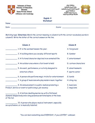 English 4
Worksheet
Name: _________________________________________________________________________
Date: ________________________ Score: _________________________
Matching type: Directions: Match the correct meaning in column A with the correct vocabulary words in
column B. Write the letter of the correct answer on the line.
Column A Column B
___________ 1. It is the warmest season the year. A. fairground
___________ 2. A building where you can play different sports B. Summer
___________ 3. A fictional character depicted in an animated film C. entertainment
___________ 4. An outdoor area where a fair/event is held D. cartoon characters
___________ 5. An event, performance, or activity designed to E. advertisements
entertain others F. sports center
___________ 6. A person who performs magic tricks for entertainment G. bands
___________ 7. A group of musicians who play modern music together H. sting-ray
___________ 8. An announcement in a public medium promoting a I. musicians
Product, service or event or publicizing a job vacancy J. magicians
___________ 9. A bottom-dwelling marine ray with a flattened
diamond-shaped body and a long poisonous serrated spine at the base
of the tail.
___________ 10. A person who plays a musical instrument, especially
as a profession, or is musically talented
“You can learn something new EVERYDAY, if you LISTEN” –unknown
 