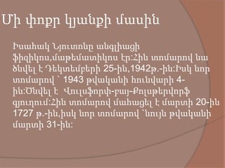 Մի փոքր կյանքի մասին
 Իսահակ Նյուտոնը անգլիացի
ֆիզիկոս,մաթեմատիկոս էր:Հին տոմարով նա
ծնվել է Դեկտեմբերի 25-ին,1942թ.-ին:Իսկ նոր
տոմարով ` 1943 թվականի հունվարի 4-
ին:Ծնվել է Վուլսֆորփ-բայ-Քոլսթերվորֆ
գյուղում:Հին տոմարով մահացել է մարտի 20-ին
1727 թ.-ին,իսկ նոր տոմարով `նույն թվականի
մարտի 31-ին:
 