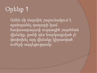 Օրենք 1
 Ամեն մի մարմին շարունակում է
պահպանել դադարի կամ
հավասարաչափ ուղղագիծ շարժման
վիճակը, քանի դեռ հարկադրված չէ
փոփոխել այդ վիճակը կիրառված
ուժերի ազդեցությամբ։
 
