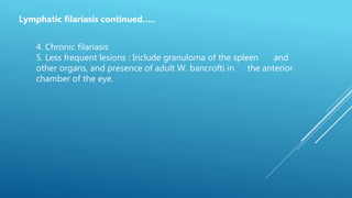 Lymphatic filariasis continued…..
4. Chronic filariasis
5. Less frequent lesions : Include granuloma of the spleen and
other organs, and presence of adult W. bancrofti in the anterior
chamber of the eye.
 