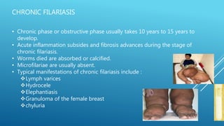 CHRONIC FILARIASIS
• Chronic phase or obstructive phase usually takes 10 years to 15 years to
develop.
• Acute inflammation subsides and fibrosis advances during the stage of
chronic filariasis.
• Worms died are absorbed or calcified.
• Microfilariae are usually absent.
• Typical manifestations of chronic filariasis include :
Lymph varices
Hydrocele
Elephantiasis
Granuloma of the female breast
chyluria
 