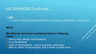 LAB DIAGNOSIS Continued……
3. QBC
• Used to frequently demonstrate the circulating microfilariae in the blood
NOTE:
Microfilariae not found in peripheral blood in following
cases :-
1. During early allergic manifestations
2. In occult filariasis
3. Case of Elephantiasis – due to lymphatic obstruction
4. After an attack of lymphangitis, due to death of adult worm.
 