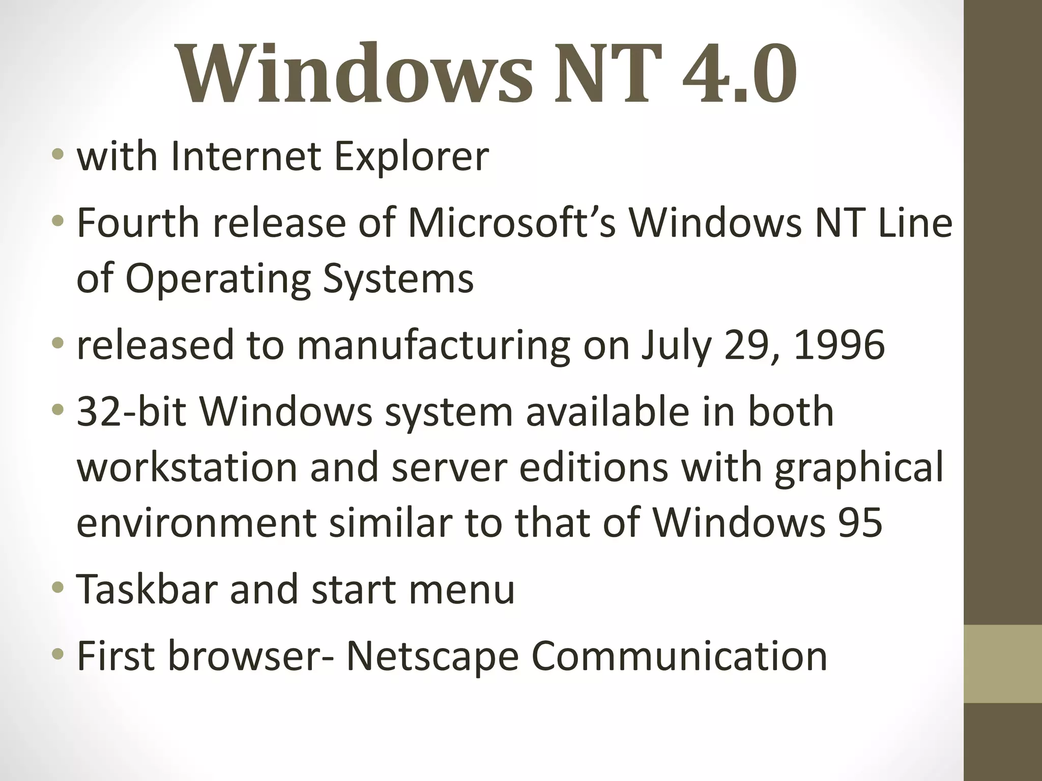 Windows NT 4.0
• with Internet Explorer
• Fourth release of Microsoft’s Windows NT Line
of Operating Systems
• released to manufacturing on July 29, 1996
• 32-bit Windows system available in both
workstation and server editions with graphical
environment similar to that of Windows 95
• Taskbar and start menu
• First browser- Netscape Communication
 