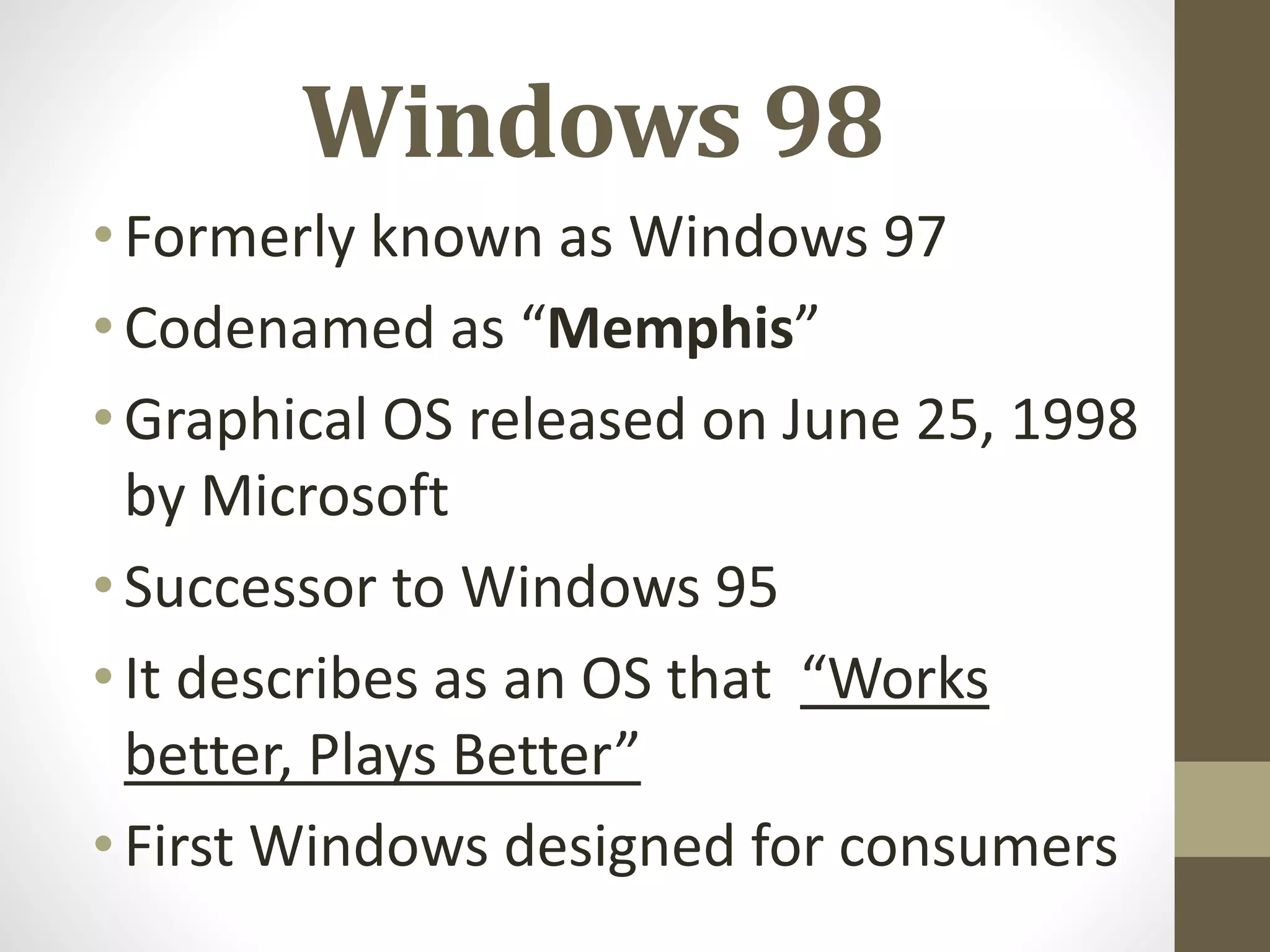 Windows 98
•Formerly known as Windows 97
•Codenamed as “Memphis”
•Graphical OS released on June 25, 1998
by Microsoft
•Successor to Windows 95
•It describes as an OS that “Works
better, Plays Better”
•First Windows designed for consumers
 