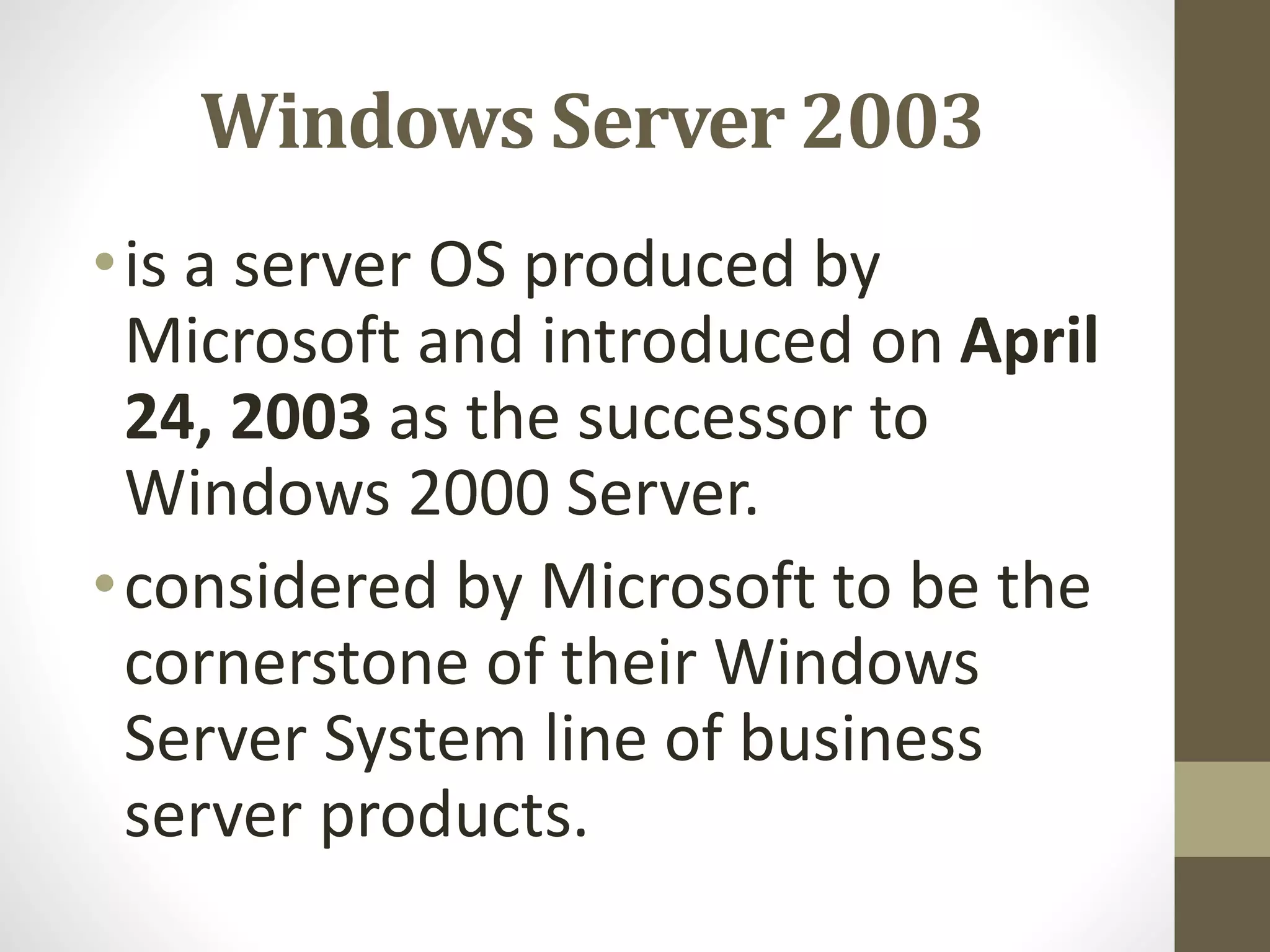 Windows Server 2003
•is a server OS produced by
Microsoft and introduced on April
24, 2003 as the successor to
Windows 2000 Server.
•considered by Microsoft to be the
cornerstone of their Windows
Server System line of business
server products.
 
