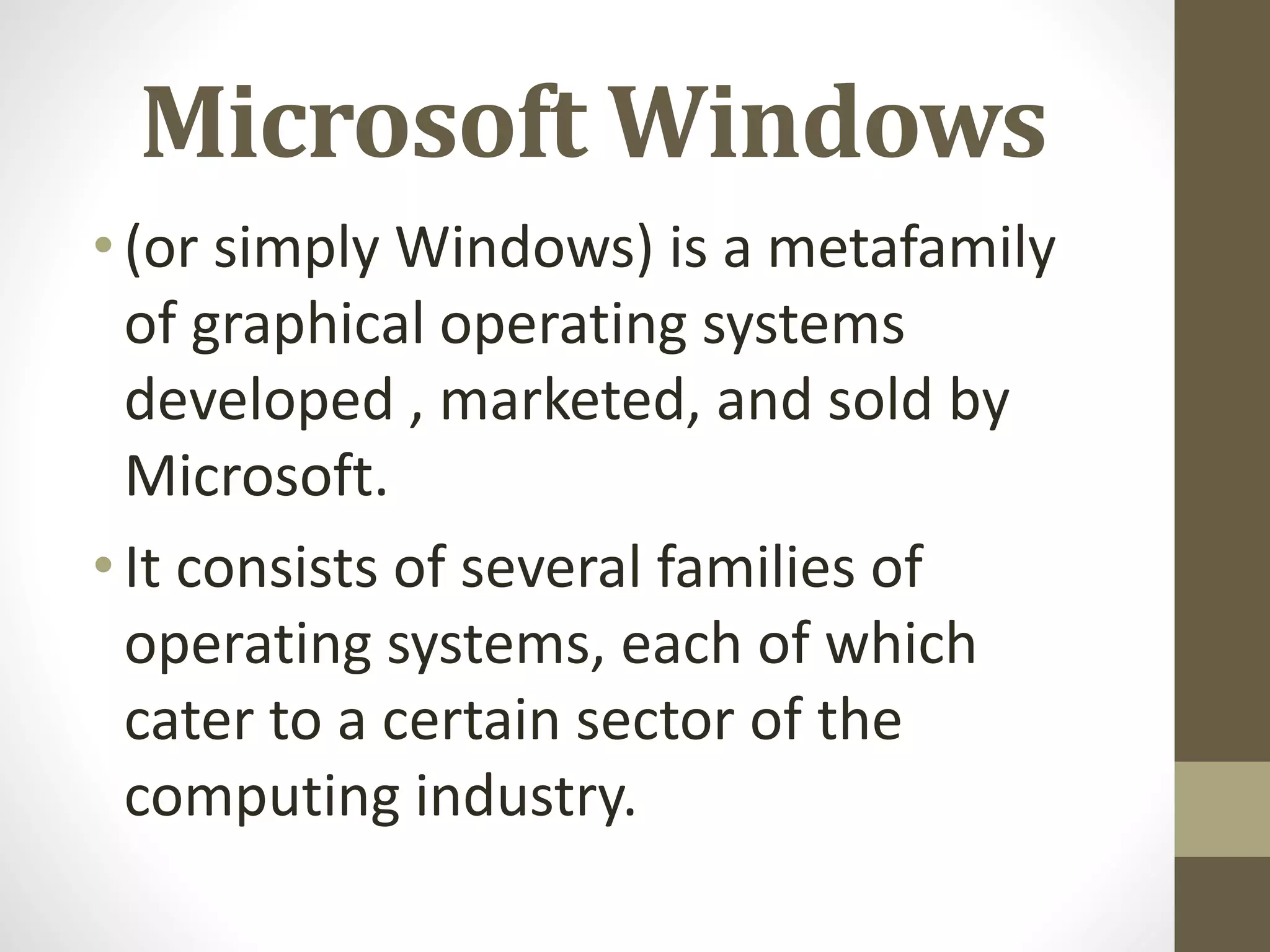 Microsoft Windows
•(or simply Windows) is a metafamily
of graphical operating systems
developed , marketed, and sold by
Microsoft.
•It consists of several families of
operating systems, each of which
cater to a certain sector of the
computing industry.
 