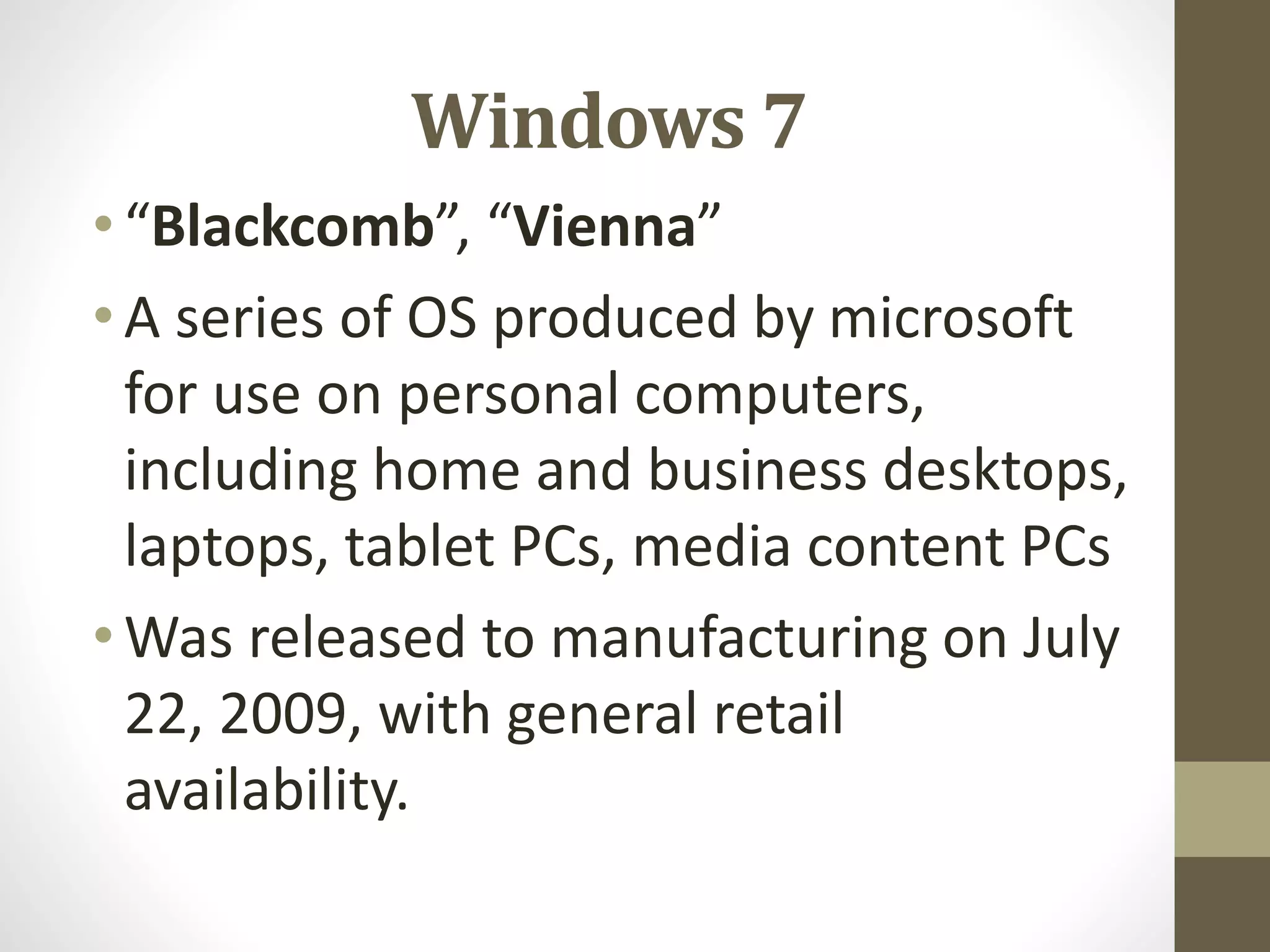 Windows 7
•“Blackcomb”, “Vienna”
•A series of OS produced by microsoft
for use on personal computers,
including home and business desktops,
laptops, tablet PCs, media content PCs
•Was released to manufacturing on July
22, 2009, with general retail
availability.
 