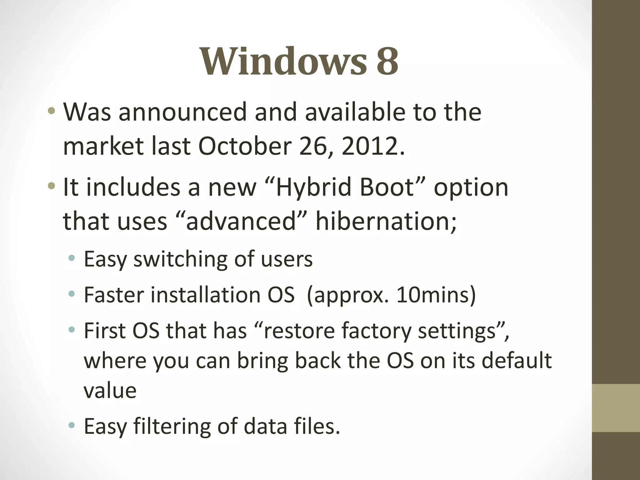 Windows 8
• Was announced and available to the
market last October 26, 2012.
• It includes a new “Hybrid Boot” option
that uses “advanced” hibernation;
• Easy switching of users
• Faster installation OS (approx. 10mins)
• First OS that has “restore factory settings”,
where you can bring back the OS on its default
value
• Easy filtering of data files.
 