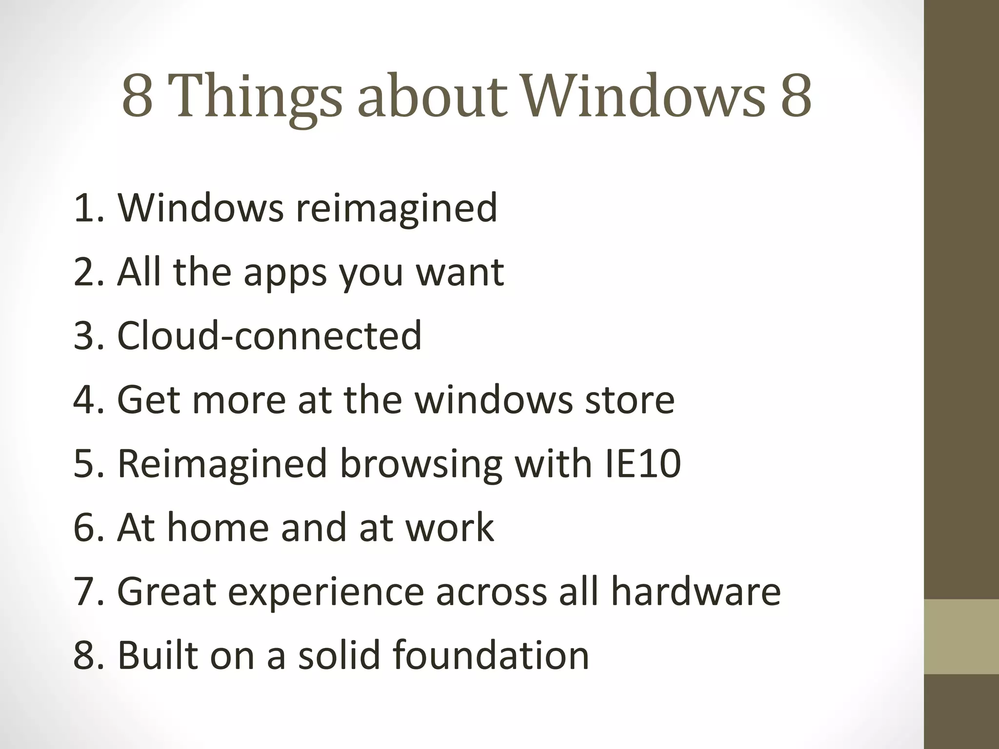 8 Things about Windows 8
1. Windows reimagined
2. All the apps you want
3. Cloud-connected
4. Get more at the windows store
5. Reimagined browsing with IE10
6. At home and at work
7. Great experience across all hardware
8. Built on a solid foundation
 