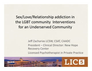 Sex/Love/Relationship addiction in 
the LGBT community  Interventions 
for an Underserved Community
Jeff Zacharias LCSW, CSAT, CAADC
President – Clinical Director: New Hope 
Recovery Center
Licensed Psychotherapist in Private Practice
 