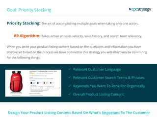 Goal: Priority Stacking
Priority Stacking: The art of accomplishing multiple goals when taking only one action.
A9 Algorithm: Takes action on sales velocity, sales history, and search term relevancy.
When you write your product listing content based on the questions and information you have
discovered based on the process we have outlined in this strategy you will effectively be optimizing
for the following things:
 Relevant Customer Language
 Relevant Customer Search Terms & Phrases
 Keywords You Want To Rank For Organically
 Overall Product Listing Content
Design Your Product Listing Content Based On What’s Important To The Customer
 