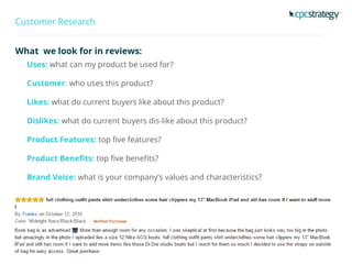 Customer Research
What we look for in reviews:
Uses: what can my product be used for?
Customer: who uses this product?
Likes: what do current buyers like about this product?
Dislikes: what do current buyers dis-like about this product?
Product Features: top five features?
Product Benefits: top five benefits?
Brand Voice: what is your company’s values and characteristics?
 