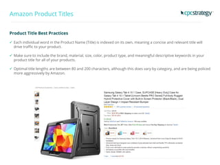 Amazon Product Titles
Product Title Best Practices
 Each individual word in the Product Name (Title) is indexed on its own, meaning a concise and relevant title will
drive traffic to your product.
 Make sure to include the brand, material, size, color, product type, and meaningful descriptive keywords in your
product title for all of your products.
 Optimal title lengths are between 80 and 200 characters, although this does vary by category, and are being policed
more aggressively by Amazon.
 