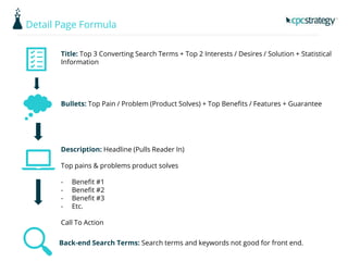 Detail Page Formula
Title: Top 3 Converting Search Terms + Top 2 Interests / Desires / Solution + Statistical
Information
Bullets: Top Pain / Problem (Product Solves) + Top Benefits / Features + Guarantee
Description: Headline (Pulls Reader In)
Top pains & problems product solves
- Benefit #1
- Benefit #2
- Benefit #3
- Etc.
Call To Action
Back-end Search Terms: Search terms and keywords not good for front end.
 