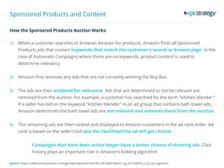 Sponsored Products and Content
How the Sponsored Products Auction Works:
1) When a customer searches or browses Amazon for products, Amazon finds all Sponsored
Products ads that contain keywords that match the customer's search or browse page. In the
case of Automatic Campaigns where there are no keywords, product content is used to
determine relevancy.
2) Amazon first removes any Ads that are not currently winning the Buy Box.
3) The ads are then analyzed for relevance. Ads that are determined to not be relevant are
removed from the auction. For example, a customer has searched for the term "kitchen blender."
If a seller has bid on the keyword "kitchen blender" in an ad group that contains bath towel ads,
Amazon determines the bath towel ads are not relevant and removes them from the auction.
4) The remaining ads are then ranked and displayed to Amazon customers in the ad rank order. Ad
rank is based on the seller's bid and the likelihood the ad will get clicked.
Campaigns that have been active longer have a better chance of showing ads. Click
history plays an important role in Amazon’s bidding algorithm
Source: https://sellercentral.amazon.com/gp/help/help.html/?itemID=201528470&ref_=ag_201528470_a_r0_cont_sgsearch
 