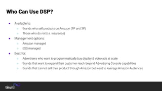 ● Available to:
○ Brands who sell products on Amazon (1P and 3P)
○ Those who do not (i.e. insurance)
● Management options:
○ Amazon managed
○ ESS managed
● Best for:
○ Advertisers who want to programmatically buy display & video ads at scale
○ Brands that want to expand their customer reach beyond Advertising Console capabilities
○ Brands that cannot sell their product through Amazon but want to leverage Amazon Audiences
Who Can Use DSP?
 