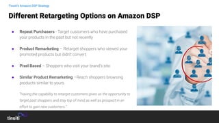 ● Repeat Purchasers - Target customers who have purchased
your products in the past but not recently
● Product Remarketing – Retarget shoppers who viewed your
promoted products but didn’t convert.
● Pixel Based – Shoppers who visit your brand’s site.
● Similar Product Remarketing –Reach shoppers browsing
products similar to yours.
“Having the capability to retarget customers gives us the opportunity to
target past shoppers and stay top of mind as well as prospect in an
effort to gain new customers.”
Different Retargeting Options on Amazon DSP
Tinuiti’s Amazon DSP Strategy
 