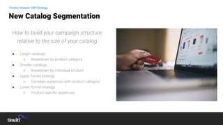 How to build your campaign structure
relative to the size of your catalog
● Larger catalogs
○ Breakdown by product category
● Smaller catalogs
○ Breakdown by individual product
● Upper funnel strategy
○ Correlate audiences with product category
● Lower funnel strategy
○ Product speciﬁc audiences
New Catalog Segmentation
Tinuiti’s Amazon DSP Strategy
Tinuiti’s Amazon DSP Strategy
 