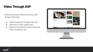 Raise and measure brand awareness with
Amazon DSP Video
● Reach customers through video ads
● Advertise on high-quality sites
● Optimize brand performance looking at
video completion rate
Video Through DSP
 