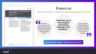 Marketers
who want to tie their
Amazon presences to
traditional performance
marketing channels
should consider
Tinuiti.
Tinuiti has one of
the strongest
eCommerce
offerings in this
evaluation...
Clients applaud
Tinuiti's growth over
the last two years,
from channel-speciﬁc
executor to a more
cross-channel
partner.
“
”
The Forrester Wave™: Performance Marketing Agencies, Q3 2019
Download the Report: tinuiti.com/wave2019
 
