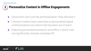Personalize Content in Oﬄine Engagements
Client Success Stories
● Consumers don’t just like personalization—they demand it
● Lifecycle markers have used data to personalized digital
communications, but direct mail has been out of reach
● Featuring personalized products and offers in direct mail
can signiﬁcantly increase campaign lift
2
 