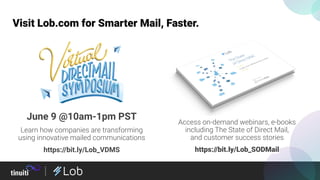 Access on-demand webinars, e-books
including The State of Direct Mail,
and customer success stories
https://bit.ly/Lob_SODMail
Visit Lob.com for Smarter Mail, Faster.
June 9 @10am-1pm PST
Learn how companies are transforming
using innovative mailed communications
https://bit.ly/Lob_VDMS
 