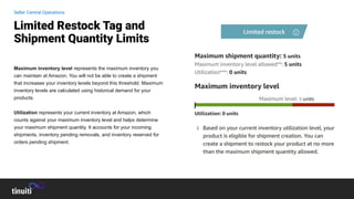 Maximum inventory level represents the maximum inventory you
can maintain at Amazon. You will not be able to create a shipment
that increases your inventory levels beyond this threshold. Maximum
inventory levels are calculated using historical demand for your
products.
Utilization represents your current inventory at Amazon, which
counts against your maximum inventory level and helps determine
your maximum shipment quantity. It accounts for your incoming
shipments, inventory pending removals, and inventory reserved for
orders pending shipment.
Limited Restock Tag and
Shipment Quantity Limits
Seller Central Operations
 