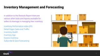 12
Seller Central Operations
Inventory Management and Forecasting
In addition to the Restock Report there are
various other tools and reports available for
sellers to leverage in managing their inventory:
Inventory Performance Index (IPI)
Detail Pages Sales and Traﬃc
Inventory Health
Inventory Age
Excess Inventory
Subscribe & Save Forecasting
 