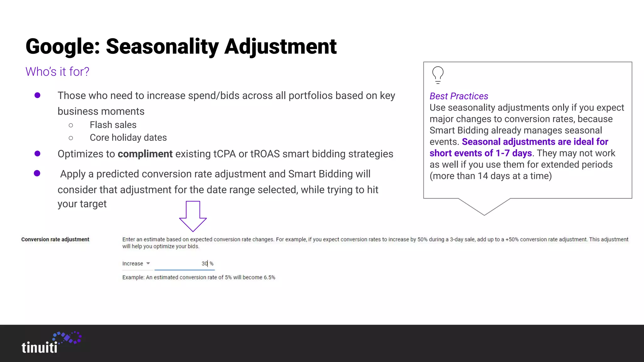 Google: Seasonality Adjustment
Who’s it for?
● Those who need to increase spend/bids across all portfolios based on key
business moments
○ Flash sales
○ Core holiday dates
● Optimizes to compliment existing tCPA or tROAS smart bidding strategies
● Apply a predicted conversion rate adjustment and Smart Bidding will
consider that adjustment for the date range selected, while trying to hit
your target
Best Practices
Use seasonality adjustments only if you expect
major changes to conversion rates, because
Smart Bidding already manages seasonal
events. Seasonal adjustments are ideal for
short events of 1-7 days. They may not work
as well if you use them for extended periods
(more than 14 days at a time)
 