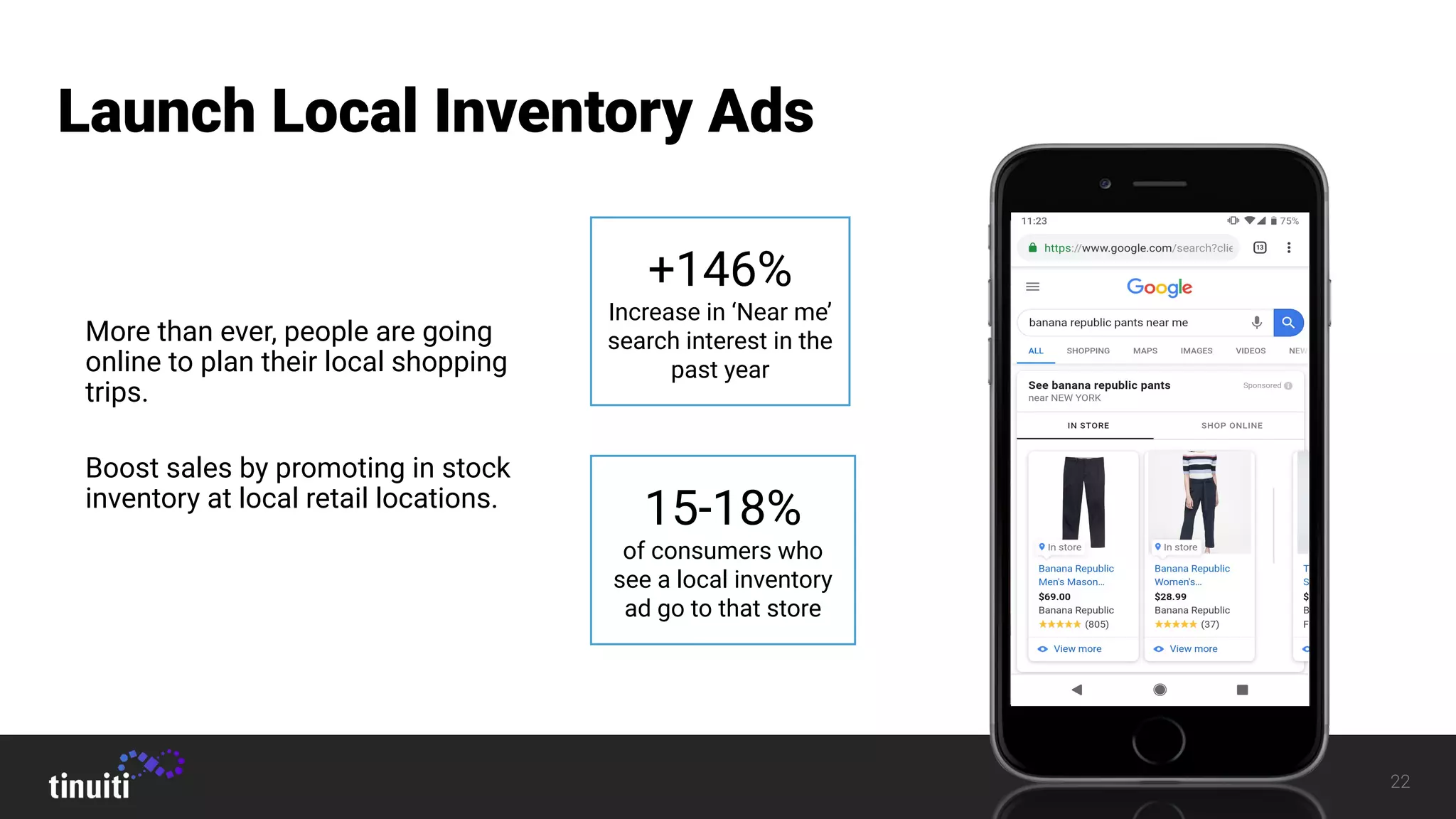 22
Launch Local Inventory Ads
More than ever, people are going
online to plan their local shopping
trips.
Boost sales by promoting in stock
inventory at local retail locations.
+146%
Increase in ‘Near me’
search interest in the
past year
15-18%
of consumers who
see a local inventory
ad go to that store
 