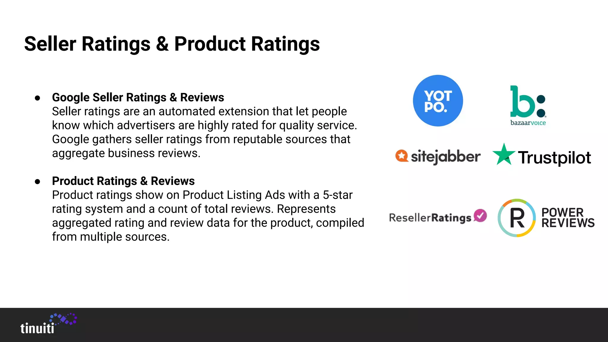 Seller Ratings & Product Ratings
● Google Seller Ratings & Reviews
Seller ratings are an automated extension that let people
know which advertisers are highly rated for quality service.
Google gathers seller ratings from reputable sources that
aggregate business reviews.
● Product Ratings & Reviews
Product ratings show on Product Listing Ads with a 5-star
rating system and a count of total reviews. Represents
aggregated rating and review data for the product, compiled
from multiple sources.
 