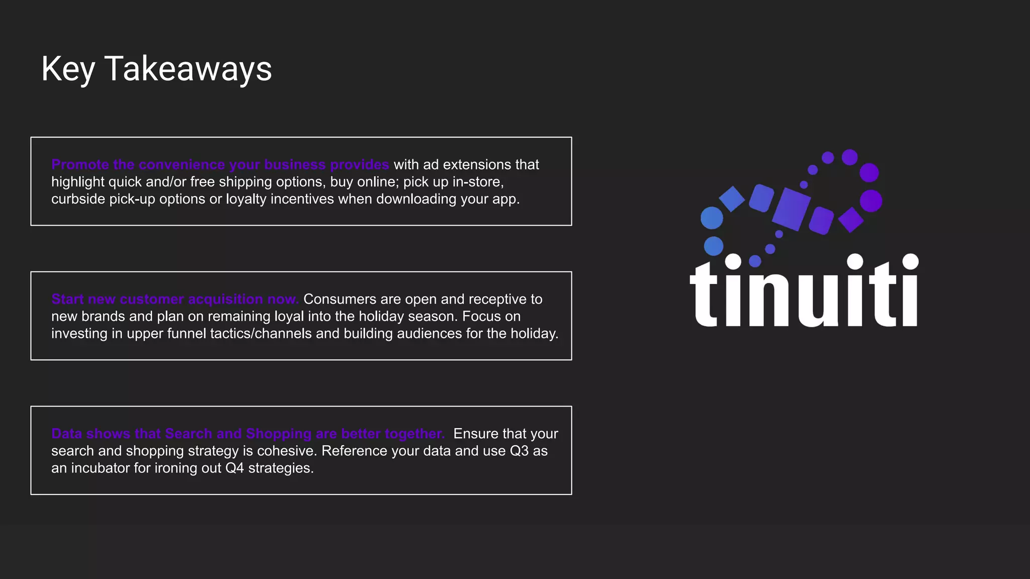 Key Takeaways
Promote the convenience your business provides with ad extensions that
highlight quick and/or free shipping options, buy online; pick up in-store,
curbside pick-up options or loyalty incentives when downloading your app.
Start new customer acquisition now. Consumers are open and receptive to
new brands and plan on remaining loyal into the holiday season. Focus on
investing in upper funnel tactics/channels and building audiences for the holiday.
Data shows that Search and Shopping are better together. Ensure that your
search and shopping strategy is cohesive. Reference your data and use Q3 as
an incubator for ironing out Q4 strategies.
 