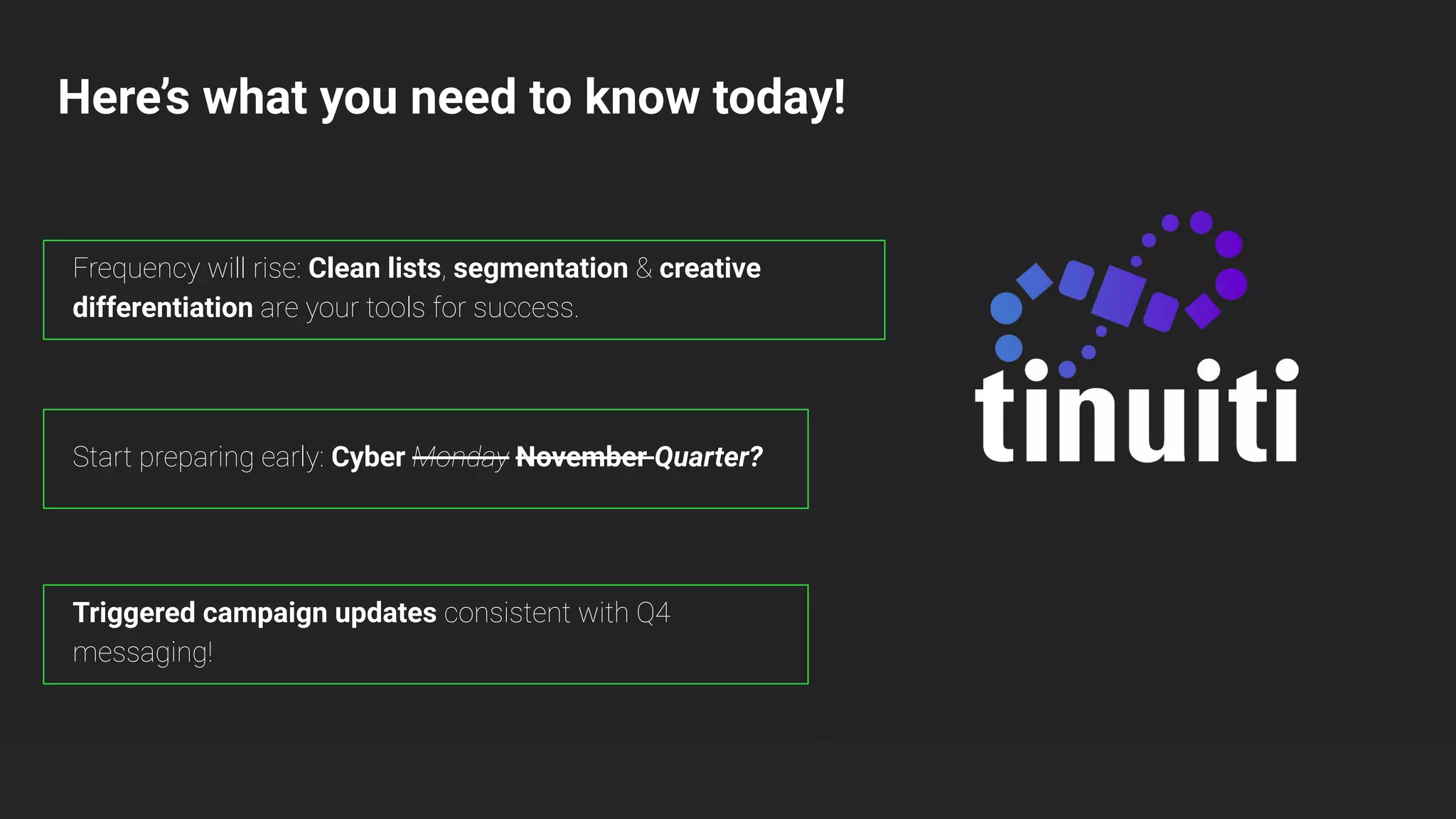Here’s what you need to know today!
Start preparing early: Cyber Monday November Quarter?
Triggered campaign updates consistent with Q4
messaging!
Frequency will rise: Clean lists, segmentation & creative
differentiation are your tools for success.
 