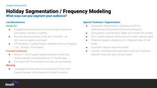 List Maintenance
Ready Go!
● Engaged Audience (Anyone who has clicked, opened, or
purchased in the last 6 months)
● Recently Acquired (joined in the last 3 months) - via
utm=source, organic, purchaser
● VIP Audience / Loyalty Program Members (Anyone Engaged
L 30 - 90 Days / Purchasers)
Proceed cautiously
● Medium / Low Engaged Audiences (Anyone who has
clicked, opened, purchased from 6-12 months ago)
● Purchasers All Time (Anyone who has ever purchased)
Warning
● Unengaged (Anyone who has joined your list but never
Clicked, Opened, or Purchased in the last 6 months)
Special Treatment / Segmentation
● Geographic Segmentation (Shipping cutoffs for
International and Domestic Christmas shoppers)
● Demographic Segmentation (Male and Female Gift Guides)
● VIP / Loyalty Audience (Early Access to sales, special sales)
● Predictive Analytics Audiences (i.e. Expected date of next
order)
● Customer Lifetime Value thresholds
● Funnels: Individuals who have been in the Cart or Browse
Abandon ﬂows but have not purchased
Holiday Segmentation / Frequency Modeling
What ways can you segment your audience?
Holiday Planning 2020
 