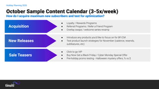 Holiday Planning 2020
October Sample Content Calendar (3-5x/week)
How do I acquire maximum new subscribers and test for optimization?
New Releases
Acquisition
Sale Teasers
● Click to go VIP
● Buy Now Get a Black Friday / Cyber Monday Special Offer
● Pre-holiday promo testing - Halloween mystery offers, % vs $
● Introduce any products you’d like to focus on for BF/CM
● Test product launch strategies for November (cadence, resends,
subfeatures, etc)
● Loyalty / Rewards Programs
● Referral Programs / Refer a Friend Program
● Overlay swaps / welcome series revamp
 
