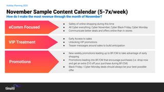 Holiday Planning 2020
November Sample Content Calendar (5-7x/week)
How do I make the most revenue through the month of November?
VIP Treatment
eComm Focused
Promotions
● New weekly promotions leading up to BF/CM to take advantage of early
shopping
● Promotions leading into BF/CM that encourage purchases (i.e. shop now
and get an extra $10 off your purchase during BF/CM)
● Black Friday / Cyber Monday deals should always be your best possible
offer
● Early Access to sales
● Unlocking VIP promotions
● Teaser messages around sales to build anticipation
● Safety of online shopping during this time
● All Cyber everything: Cyber November, Cyber Black Friday, Cyber Monday
● Communicate better deals and offers online than in stores
 