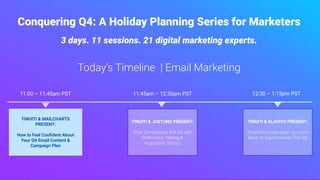 Today’s Timeline | Email Marketing
Conquering Q4: A Holiday Planning Series for Marketers
3 days. 11 sessions. 21 digital marketing experts.
TINUITI & JUSTUNO PRESENT:
Drive Conversions this Q4 with
Preliminary Testing &
Acquisition Tactics
TINUITI & MAILCHARTS
PRESENT:
How to Feel Conﬁdent About
Your Q4 Email Content &
Campaign Plan
TINUITI & KLAVIYO PRESENT:
Email Personalization: Go From
Basic to Sophisticated This Q4
11:00 – 11:45am PST 12:30 – 1:15pm PST11:45am – 12:30pm PST
 